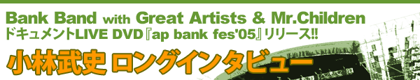 Bank Band with Great Artists & Mr.Children ドキュメントLIVE DVD『ap bank fes'05』リリース!! 小林武史 ロングインタビュー