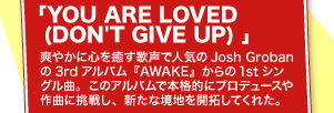 「YOU ARE LOVED (DON'T GIVE UP) 」 爽やかに心を癒す歌声で人気のJosh Grobanの3rdアルバム『AWAKE』からの1stシングル曲。このアルバムで本格的にプロデュースや作曲に挑戦し、新たな境地を開拓してくれた。