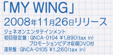 「MY WING」ジェネオンエンタテインメント 2008年11月26日リリース 初回限定盤：GNCA-0104　\1,890(tax in)　DVD付 通常盤：GNCA-0105　\1,260(tax in)