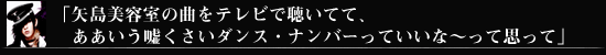 「矢島美容室の曲をテレビで聴いてて、ああいう嘘くさいダンス・ナンバーっていいな～って思って」