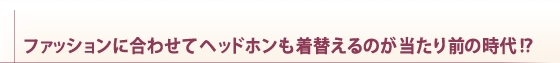 ファッションに合わせてヘッドホンも着替えるのが当たり前の時代！？