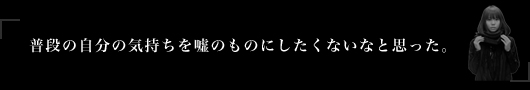 普段の自分の気持ちを嘘のものにしたくないなと思った。