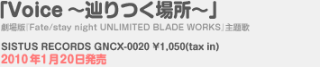 「Voice～辿りつく場所～」劇場版『Fate/stay night UNLIMITED BLADE WORKS』主題歌 SISTUS RECORDS GNCX-0020 \1,050(tax in) 2010年1月20日発売